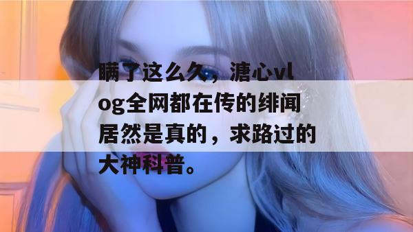 瞒了这么久，溏心vlog全网都在传的绯闻居然是真的，求路过的大神科普。