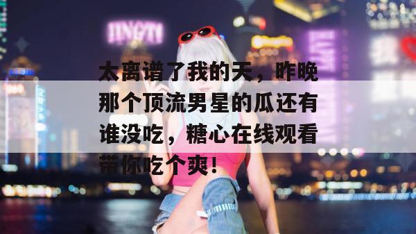 太离谱了我的天，昨晚那个顶流男星的瓜还有谁没吃，糖心在线观看带你吃个爽！