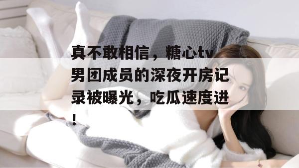 真不敢相信，糖心tv男团成员的深夜开房记录被曝光，吃瓜速度进！