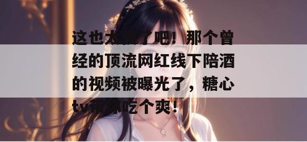 这也太顶了吧！那个曾经的顶流网红线下陪酒的视频被曝光了，糖心tv带你吃个爽！