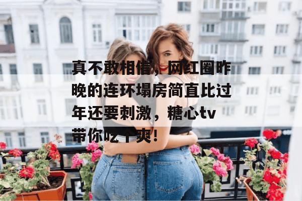 真不敢相信，网红圈昨晚的连环塌房简直比过年还要刺激，糖心tv带你吃个爽！