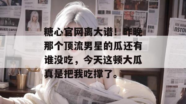 糖心官网离大谱！昨晚那个顶流男星的瓜还有谁没吃，今天这顿大瓜真是把我吃撑了。