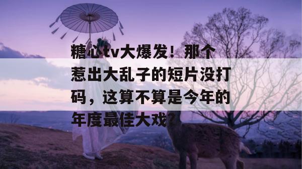 糖心tv大爆发!那个惹出大乱子的短片没打码,这算不算是今年的年度最佳大戏? 糖心tv大爆发!那个惹出大乱子的短片没打码,这算不算是今年的年度最佳大戏?