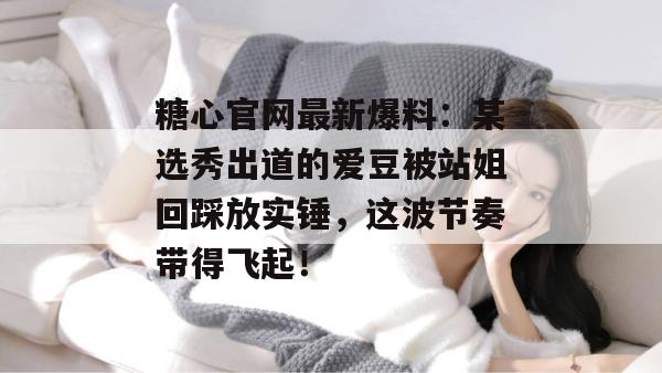 糖心官网最新爆料：某选秀出道的爱豆被站姐回踩放实锤，这波节奏带得飞起！